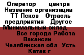 Оператор Call-центра › Название организации ­ ТТ-Псков › Отрасль предприятия ­ Другое › Минимальный оклад ­ 17 000 - Все города Работа » Вакансии   . Челябинская обл.,Усть-Катав г.